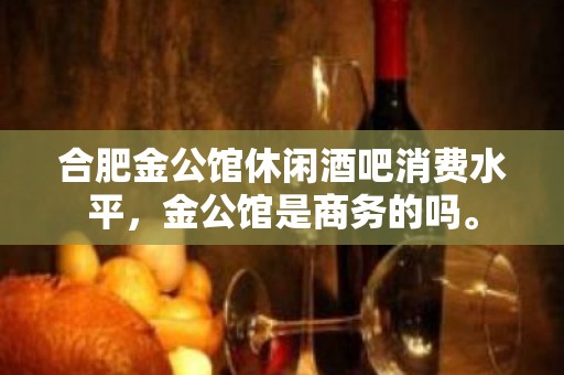 合肥金公馆休闲酒吧消费水平，金公馆是商务的吗。