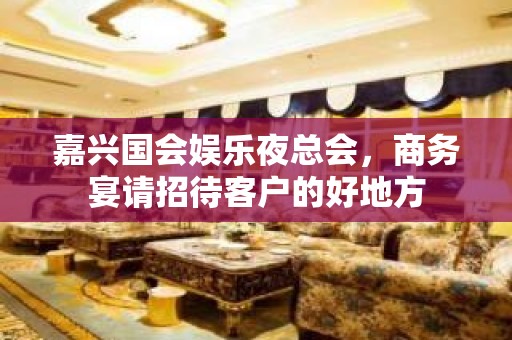 嘉兴国会娱乐夜总会，商务宴请招待客户的好地方