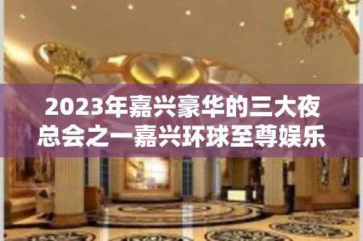 2023年嘉兴豪华的三大夜总会之一嘉兴环球至尊娱乐夜总会