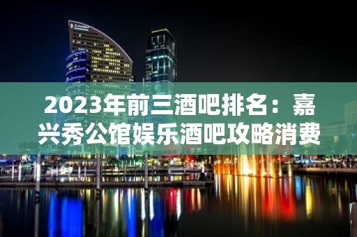 2023年前三酒吧排名：嘉兴秀公馆娱乐酒吧攻略消费