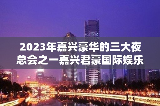 2023年嘉兴豪华的三大夜总会之一嘉兴君豪国际娱乐夜总会