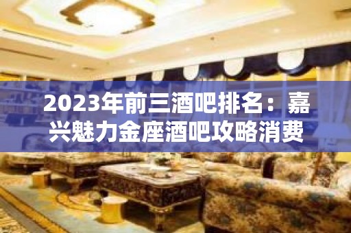 2023年前三酒吧排名：嘉兴魅力金座酒吧攻略消费