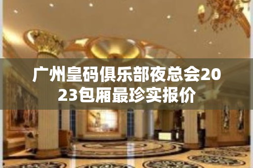 广州皇码俱乐部夜总会2023包厢最珍实报价