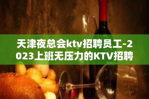 天津夜总会ktv招聘员工-2023上班无压力的KTV招聘