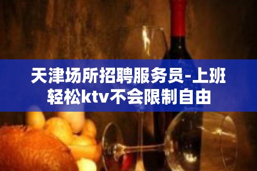 天津场所招聘服务员-上班轻松ktv不会限制自由