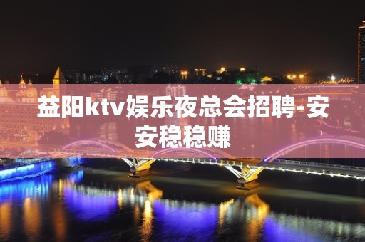 益阳ktv娱乐夜总会招聘-安安稳稳赚