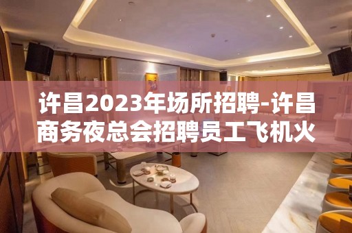 许昌2023年场所招聘-许昌商务夜总会招聘员工飞机火车都报销