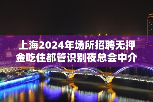 上海2024年场所招聘无押金吃住都管识别夜总会中介