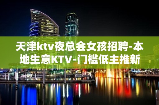 天津ktv夜总会女孩招聘-本地生意KTV-门槛低主推新人