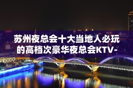 苏州夜总会十大当地人必玩的高档次豪华夜总会KTV-个个都是实力派