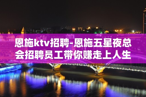 恩施ktv招聘-恩施五星夜总会招聘员工带你赚走上人生巅峰