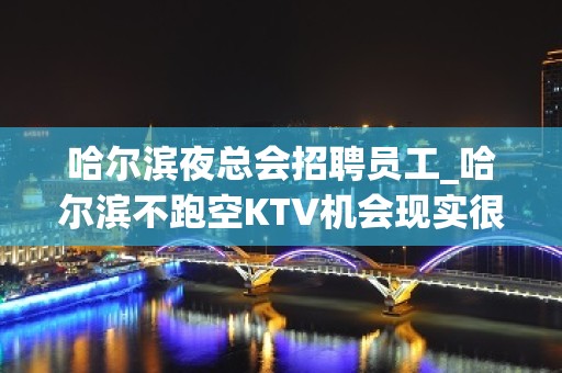 哈尔滨夜总会招聘员工_哈尔滨不跑空KTV机会现实很残酷