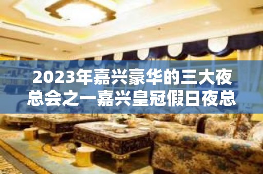 2023年嘉兴豪华的三大夜总会之一嘉兴皇冠假日夜总会