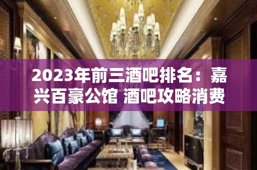 2023年前三酒吧排名：嘉兴百豪公馆 酒吧攻略消费