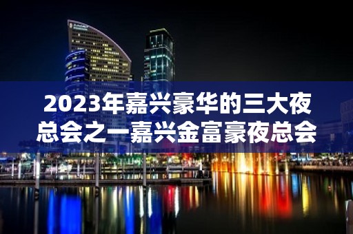 2023年嘉兴豪华的三大夜总会之一嘉兴金富豪夜总会