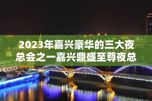 2023年嘉兴豪华的三大夜总会之一嘉兴鼎盛至尊夜总会