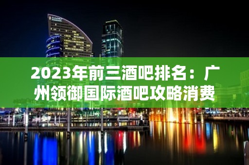 2023年前三酒吧排名：广州领御国际酒吧攻略消费