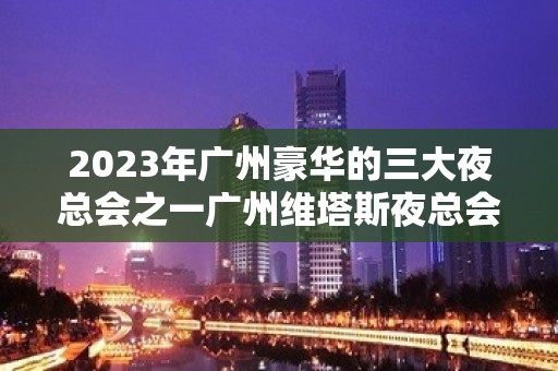 2023年广州豪华的三大夜总会之一广州维塔斯夜总会