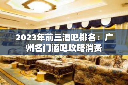 2023年前三酒吧排名：广州名门酒吧攻略消费