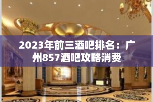 2023年前三酒吧排名：广州857酒吧攻略消费