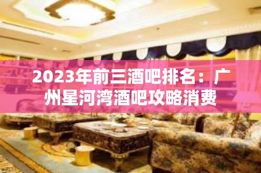 2023年前三酒吧排名：广州星河湾酒吧攻略消费