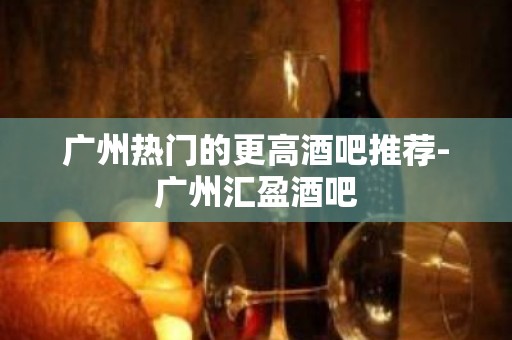 广州热门的更高酒吧推荐-广州汇盈酒吧