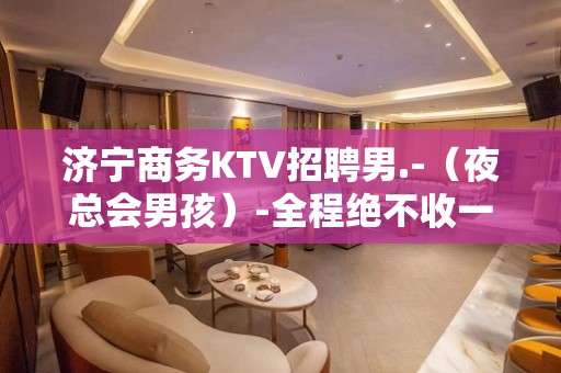 济宁商务KTV招聘男.-（夜总会男孩）-全程绝不收一分