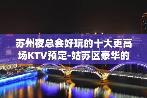 苏州夜总会好玩的十大更高场KTV预定-姑苏区豪华的高档次会所一览