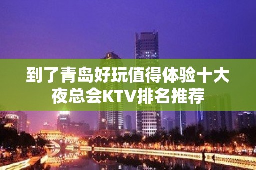 到了青岛好玩值得体验十大夜总会KTV排名推荐