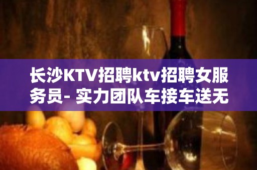 长沙KTV招聘ktv招聘女服务员- 实力团队车接车送无任何杂费