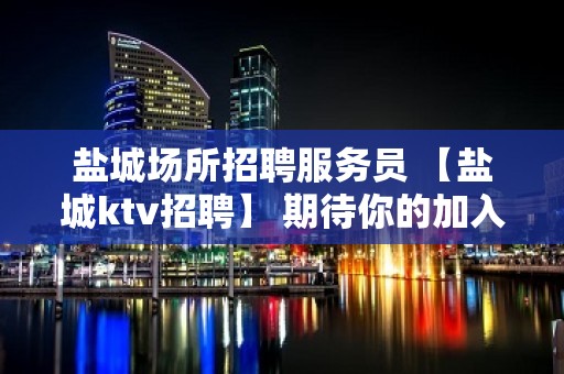 盐城场所招聘服务员 【盐城ktv招聘】 期待你的加入