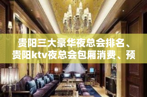 贵阳三大豪华夜总会排名、贵阳ktv夜总会包厢消费、预订攻略