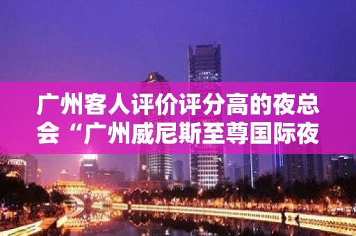 广州客人评价评分高的夜总会“广州威尼斯至尊国际夜总会”