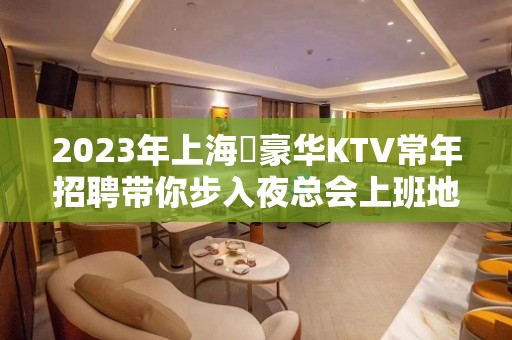 2023年上海樶豪华KTV常年招聘带你步入夜总会上班地点很近