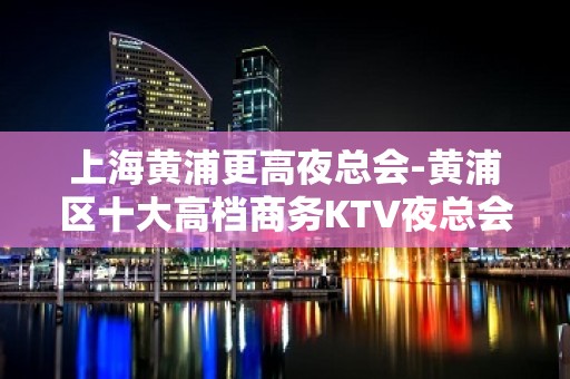 上海黄浦更高夜总会-黄浦区十大高档商务KTV夜总会排名预订