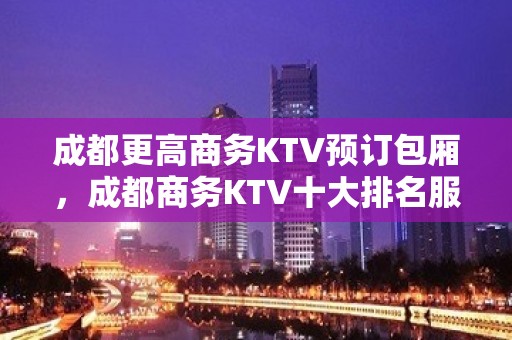 成都更高商务KTV预订包厢，成都商务KTV十大排名服务特暖心