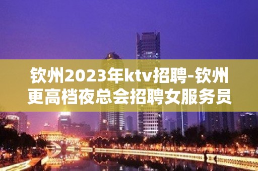 钦州2023年ktv招聘-钦州更高档夜总会招聘女服务员服务员