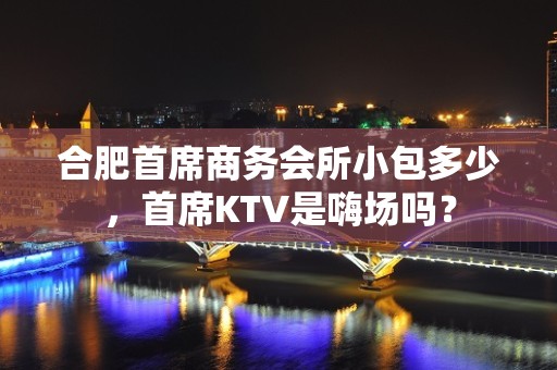 合肥首席商务会所小包多少，首席KTV是嗨场吗？