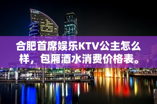 合肥首席娱乐KTV公主怎么样，包厢酒水消费价格表。