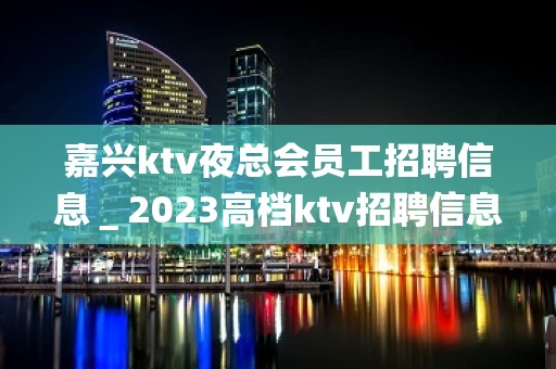 嘉兴ktv夜总会员工招聘信息＿2023高档ktv招聘信息起步