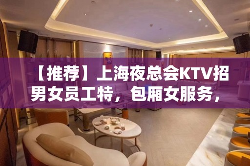 【推荐】上海夜总会KTV招男女员工特，包厢女服务，靠谱