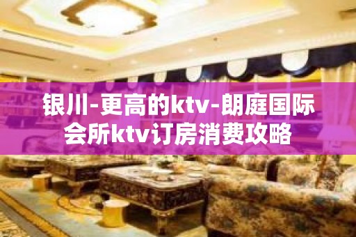 银川-更高的ktv-朗庭国际会所ktv订房消费攻略