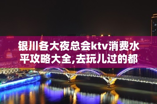 银川各大夜总会ktv消费水平攻略大全,去玩儿过的都说好！