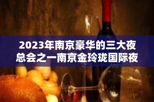 2023年南京豪华的三大夜总会之一南京金玲珑国际夜总会