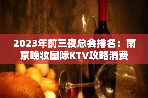 2023年前三夜总会排名：南京晚妆国际KTV攻略消费