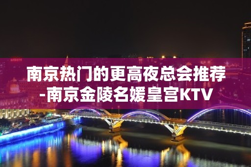 南京热门的更高夜总会推荐-南京金陵名媛皇宫KTV