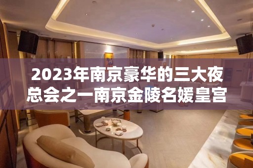 2023年南京豪华的三大夜总会之一南京金陵名媛皇宫夜总会