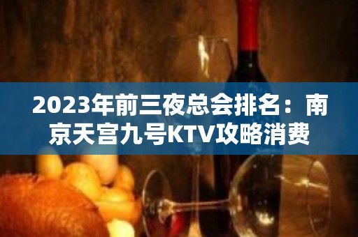 2023年前三夜总会排名：南京天宫九号KTV攻略消费