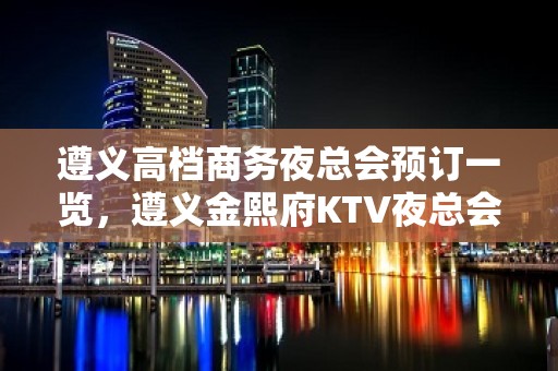 遵义高档商务夜总会预订一览，遵义金熙府KTV夜总会档次介绍！