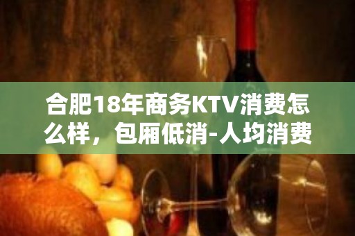 合肥18年商务KTV消费怎么样，包厢低消-人均消费多少。